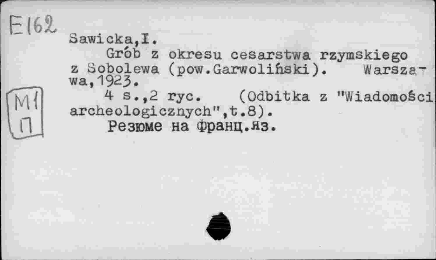 ﻿Є|6І
Гм?
U.
Saw!ска,I.
Grob z okresu cesarstwa rzymskiego z Sobolewa (pow.Garwolih.ski). Warszawa, 1923.
4 s.,2 rye. (Odbitka z ”Wiadomo&ci archeologicznych",t.8).
Резюме на Франц.яз.